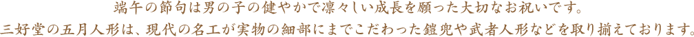 端午の節句は、男の子の健やかで凛々しい成長を願った大切なお祝いです。三好堂の五月人形は、現代の名工が実物の細部にまでこだわった鎧兜や武者人形などを取り揃えております。