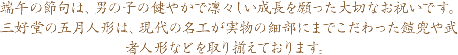 端午の節句は、男の子の健やかで凛々しい成長を願った大切なお祝いです。三好堂の五月人形は、現代の名工が実物の細部にまでこだわった鎧兜や武者人形などを取り揃えております。